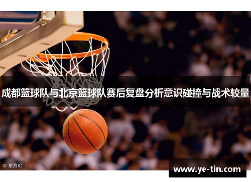成都篮球队与北京篮球队赛后复盘分析意识碰撞与战术较量