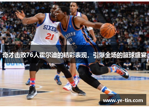 奇才击败76人霍尔迪的精彩表现，引爆全场的篮球盛宴