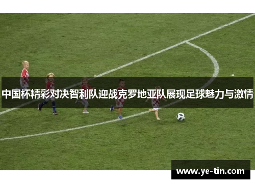 中国杯精彩对决智利队迎战克罗地亚队展现足球魅力与激情