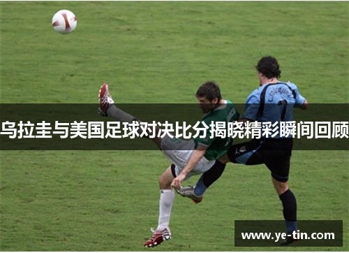 乌拉圭与美国足球对决比分揭晓精彩瞬间回顾